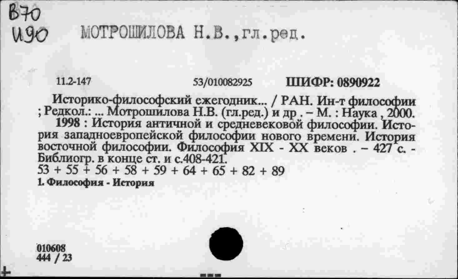 ﻿6+0
УЭс МОТОВИЛОВА Н.В.,гл.рад.
11.2-147	53/010082925 ШИФР: 0890922
Историко-философский ежегодник... / РАН. Ин-т философии ; Редкол.:... Мотрошилова Н.В. (гл.ред.) и др . - М. : Наука , 2000.
1998 : История античной и средневековой философии. История западноевропейской философии нового времени. История восточной философии. Философия XIX - XX веков . - 427 с. -Библиогр. в конце ст. и с.408-421.
53 + 55 + 56 + 58 + 59 + 64 + 65 + 82 + 89
1. Философия - История
010608
444 /23